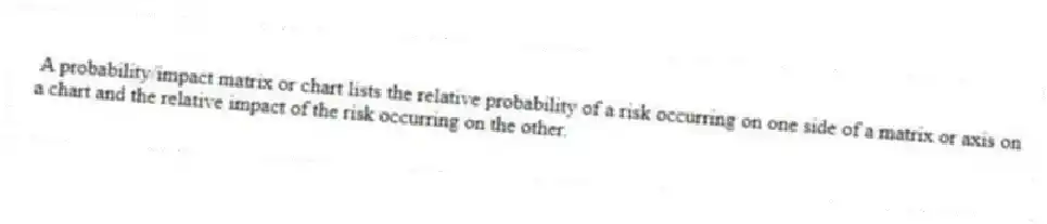 A probability/impact matrix or chart lists the relative probability of a risk occurring on one side of a matrix or axis on a chart and the relative impact of the risk occurring on the other.