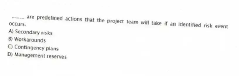 _____ are predefined actions that the project team will take if an identified risk event occurs.
A) Secondary risks
B) Workarounds
C) Contingency plans
D) Management reserves