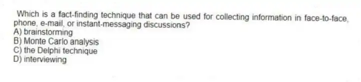 Which is a fact-finding technique that can be used for collecting information in face-to-face, phone, e-mail, or instant-messaging discussions?
A) brainstorming
B) Monte Carlo analysis
C) the Delphi technique
D) interviewing