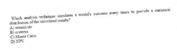 Which analysis technique simulates a model's outcome many times to provide a statistical distribution of the calculated results?
A) sensitivity
B) systems
C) Monte Carlo
D) NPV
