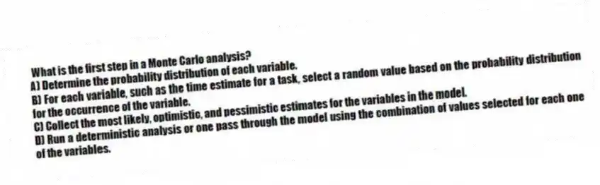 What is the first step in a Monte Carlo analysis?
A) Determine the probability distribution of each variable.
B) For each variable, such as the time estimate for a task, select a random value based on the probability distribution for the occurrence of the variable.
C) Collect the most likely, optimistic, and pessimistic estimates for the variables in the model.
D) Run a deterministic analysis or one pass through the model using the combination of values selected for each one of the variables.