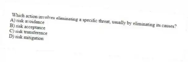 Which action involves eliminating a specific threat, usually by eliminating its causes?
A) risk avoidance
B) risk acceptance
C) risk transference
D) risk mitigation