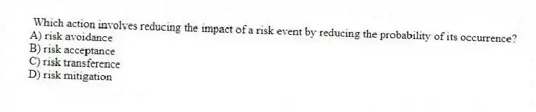 Which action involves reducing the impact of a risk event by reducing the probability of its occurrence?
A) risk avoidance
B) risk acceptance
C) risk transference
D) risk mitigation