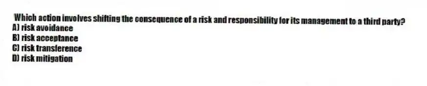 Which action involves shifting the consequence of a risk and responsibility for its management to a third party?
A) risk avoidance
B) risk acceptance
C) risk transference
D) risk mitigation