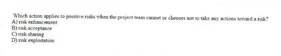 Which action applies to positive risks when the project team cannot or chooses not to take any actions toward a risk?
A) risk enhancement
B) risk acceptance
C) risk sharing
D) risk exploitation