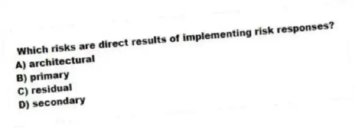 Which risks are direct results of implementing risk responses?
A) architectural
B) primary
C) residual
D) secondary