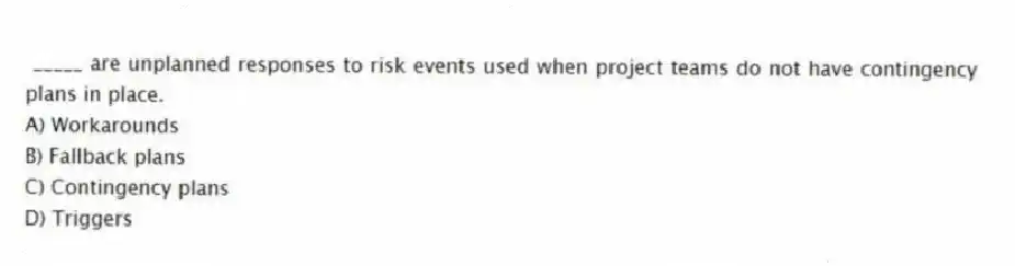 _____ are unplanned responses to risk events used when project teams do not have contingency plans in place.
A) Workarounds
B) Fallback plans
C) Contingency plans
D) Triggers