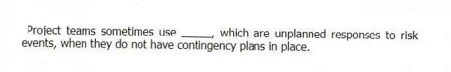 Project teams sometimes use _____, which are unplanned responses to risk events, when they do not have contingency plans in place.