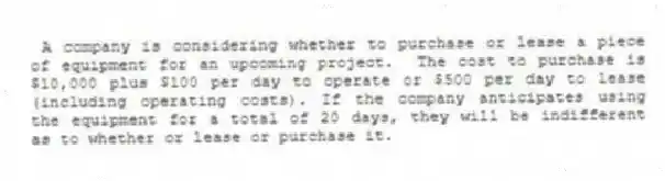 A company is considering whether to purchase or lease a piece of equipment for an upcoming project. The cost to purchase is $10,000 plus $100 per day to operate or $500 per day to lease (including operating costs). If the company anticipates using the equipment for a total of 20 days, they will be indifferent as to whether or lease or purchase it.