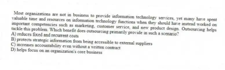 Most organizations are not in business to provide information technology services, yet many have spent valuable time and resources on information technology functions when they should have instead worked on important competencies such as marketing, customer service, and new product design. Outsourcing helps tackle this problem. Which benefit does outsourcing primarily provide in such a scenario?
A) reduces fixed and recurrent costs
B) protects strategic information from being accessible to external suppliers
C) increases accountability even without a written contract
D) helps focus on an organization's core business