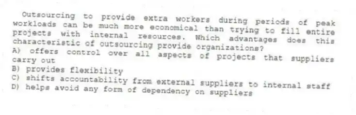 Outsourcing to provide extra workers during periods of peak workloads can be much more economical than trying to fill entire projects with internal resources. Which advantages does this characteristic of outsourcing provide organizations?
A) offers control over all aspects of projects that suppliers carry out
B) provides flexibility
C) shifts accountability from external suppliers to internal staff
D) helps avoid any form of dependency on suppliers