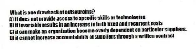 What is one drawback of outsourcing?
A) it does not provide access to specific skills or technologies
B) it invariably results in an increase in both fixed and recurrent costs
C) it can make an organization become overly dependent on particular suppliers.
D) it cannot increase accountability of suppliers through a written contract