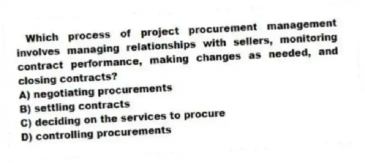 Which process of project procurement management involves managing relationships with sellers, monitoring contract performance, making changes as needed, and closing contracts?
A) negotiating procurements
B) settling contracts
C) deciding on the services to procure
D) controlling procurements