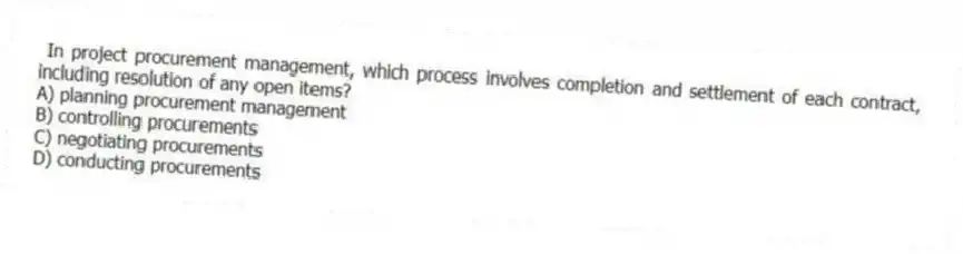 In project procurement management, which process involves completion and settlement of each contract, including resolution of any open items?
A) planning procurement management
B) controlling procurements
C) negotiating procurements
D) conducting procurements