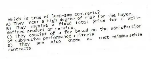 Which is true of lump-sum contracts?
A) They incur a high degree of risk for the buyer.
B) They involve a fixed total price for a well-defined product or service.
C) They consist of a fee based on the satisfaction of subjective performance criteria.
D) They are also known as cost-reimbursable contracts.