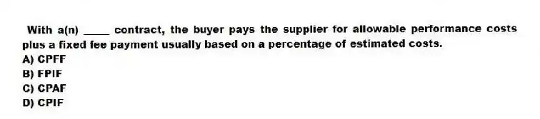 With a(n) _____ contract, the buyer pays the supplier for allowable performance costs plus a fixed fee payment usually based on a percentage of estimated costs.
A) CPFF
B) FPIF
C) CPAF
D) CPIF