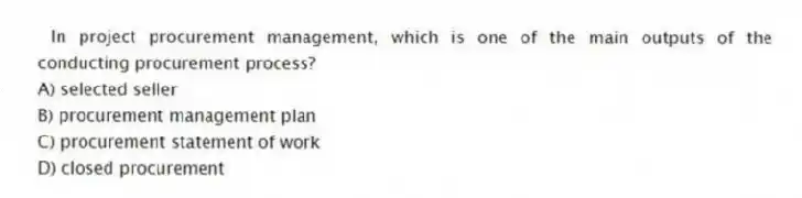 In project procurement management, which is one of the main outputs of the conducting procurement process?
A) selected seller
B) procurement management plan
C) procurement statement of work
D) closed procurement