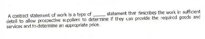 A contract statement of work is a type of _____ statement that describes the work in sufficient detail to allow prospective suppliers to determine if they can provide the required goods and services and to determine an appropriate price.