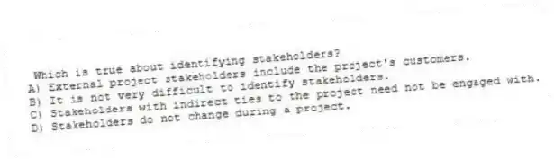 Which is true about identifying stakeholders?
A) External project stakeholders include the project's customers.
B) It is not very difficult to identify stakeholders.
C) Stakeholders with indirect ties to the project need not be engaged with.
D) Stakeholders do not change during a project.