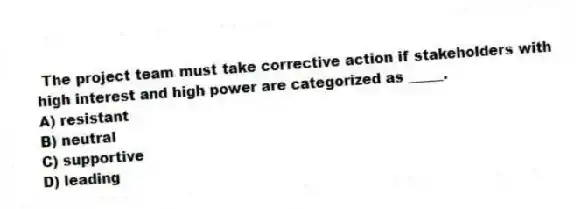 The project team must take corrective action if stakeholders with high interest and high power are categorized as _____.
A) resistant
B) neutral
C) supportive
D) leading