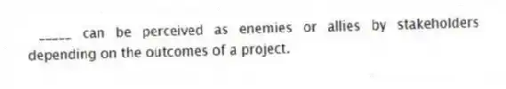_____ can be perceived as enemies or allies by stakeholders depending on the outcomes of a project.
