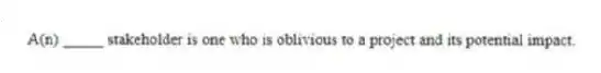 A(n) _____ stakeholder is one who is oblivious to a project and its potential impact.