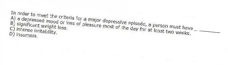 In order to meet the criteria for a major depressive episode, a person must have _________
A) a depressed mood or loss of pleasure most of the day for at least two weeks.
B) significant weight loss.
C) intense irritability.
D) insomnia.