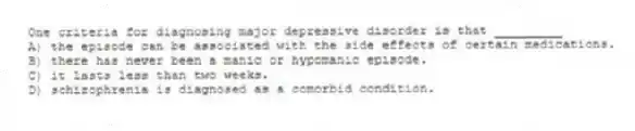 One criteria for diagnosing major depressive disorder is that _________
A) the episode can be associated with the side effects of certain medications.
B) there has never been a manic or hypomanic episode.
C) it lasts less than two weeks.
D) schizophrenia is diagnosed as a comorbid condition.