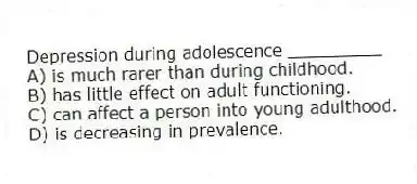 Depression during adolescence _________
A) is much rarer than during childhood.
B) has little effect on adult functioning.
C) can affect a person into young adulthood.
D) is decreasing in prevalence.