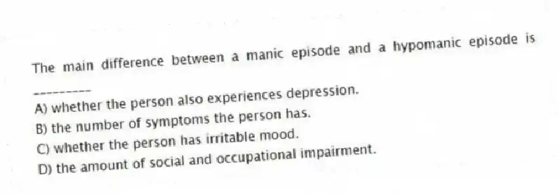 The main difference between a manic episode and a hypomanic episode is _________
A) whether the person also experiences depression.
B) the number of symptoms the person has.
C) whether the person has irritable mood.
D) the amount of social and occupational impairment.
