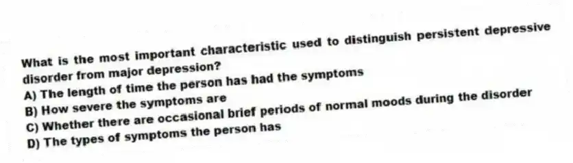 What is the most important characteristic used to distinguish persistent depressive disorder from major depression?
A) The length of time the person has had the symptoms
B) How severe the symptoms are
C) Whether there are occasional brief periods of normal moods during the disorder
D) The types of symptoms the person has