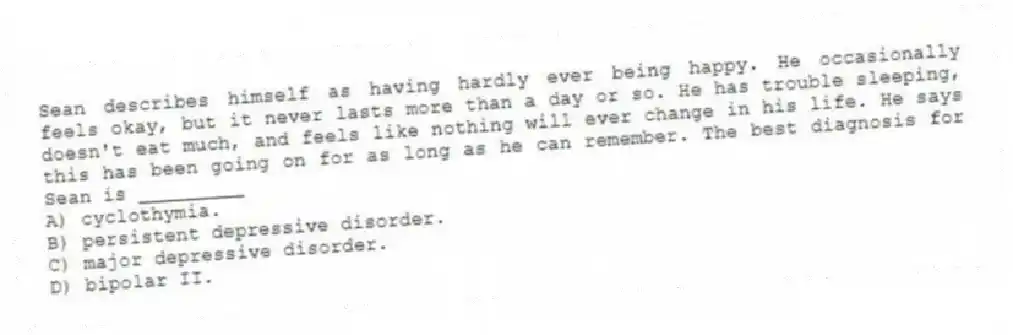 Sean describes himself as having hardly ever being happy. He occasionally feels okay, but it never lasts more than a day or so. He has trouble sleeping, doesn't eat much, and feels like nothing will ever change in his life. He says this has been going on for as long as he can remember. The best diagnosis for Sean is _________
A) cyclothymia.
B) persistent depressive disorder.
C) major depressive disorder.
D) bipolar II.