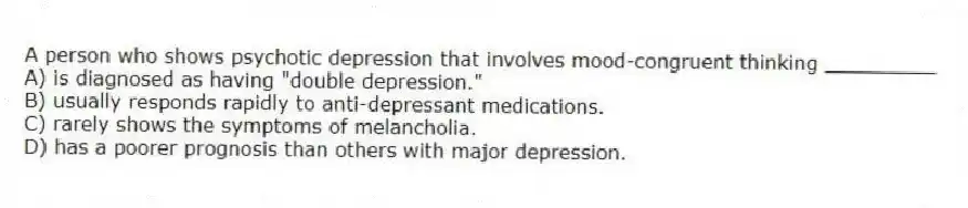 A person who shows psychotic depression that involves mood-congruent thinking _________
A) is diagnosed as having "double depression."
B) usually responds rapidly to anti-depressant medications.
C) rarely shows the symptoms of melancholia.
D) has a poorer prognosis than others with major depression.