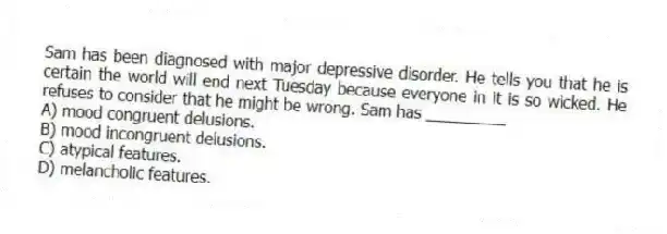 Sam has been diagnosed with major depressive disorder. He tells you that he is certain the world will end next Tuesday because everyone in it is so wicked. He refuses to consider that he might be wrong. Sam has _________
A) mood congruent delusions.
B) mood incongruent delusions.
C) atypical features.
D) melancholic features.