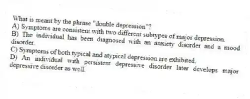 What is meant by the phrase "double depression"?
A) Symptoms are consistent with two different subtypes of major depression.
B) The individual has been diagnosed with an anxiety disorder and a mood disorder.
C) Symptoms of both typical and atypical depression are exhibited.
D) An individual with persistent depressive disorder later develops major depressive disorder as well.