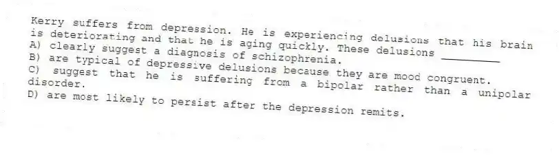 Kerry suffers from depression. He is experiencing delusions that his brain is deteriorating and that he is aging quickly. These delusions _________
A) clearly suggest a diagnosis of schizophrenia.
B) are typical of depressive delusions because they are mood congruent.
C) suggest that he is suffering from a bipolar rather than a unipolar disorder.
D) are most likely to persist after the depression remits.