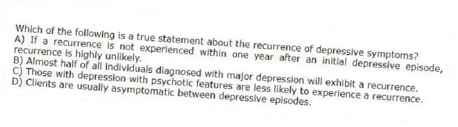 Which of the following is a true statement about the recurrence of depressive symptoms?
A) If a recurrence is not experienced within one year after an initial depressive episode, recurrence is highly unlikely.
B) Almost half of all individuals diagnosed with major depression will exhibit a recurrence.
C) Those with depression with psychotic features are less likely to experience a recurrence.
D) Clients are usually asymptomatic between depressive episodes.