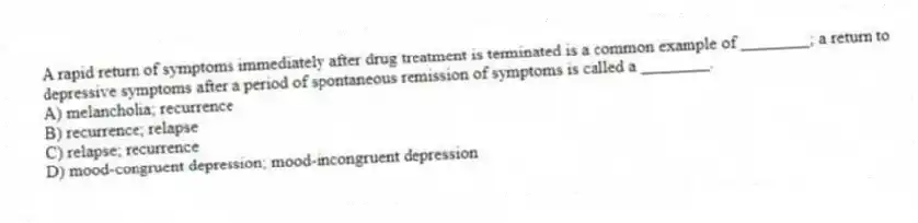A rapid return of symptoms immediately after drug treatment is terminated is a common example of ________; a return to depressive symptoms after a period of spontaneous remission of symptoms is called a ________.
A) melancholia; recurrence
B) recurrence; relapse
C) relapse; recurrence
D) mood-congruent depression; mood-incongruent depression