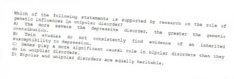 Which of the following statements is supported by research on the role of genetic influences in unipolar disorder?
A) The more severe the depressive disorder, the greater the genetic contribution.
B) Twin studies do not consistently find evidence of an inherited susceptibility to depression.
C) Genes play a more significant causal role in bipolar disorders than they do in unipolar disorders.
D) Bipolar and unipolar disorders are equally heritable.