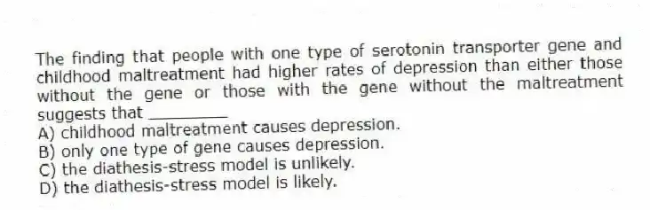 The finding that people with one type of serotonin transporter gene and childhood maltreatment had higher rates of depression than either those without the gene or those with the gene without the maltreatment suggests that ________
A) childhood maltreatment causes depression.
B) only one type of gene causes depression.
C) the diathesis-stress model is unlikely.
D) the diathesis-stress model is likely.