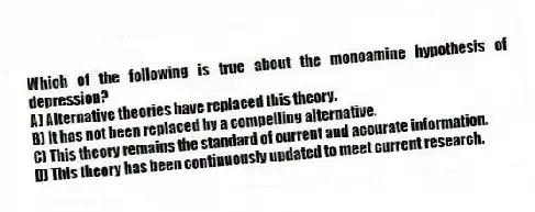 Which of the following is true about the monoamine hypothesis of depression?
A) Alternative theories have replaced this theory.
B) It has not been replaced by a compelling alternative.
C) This theory remains the standard of current and accurate information.
D) This theory has been continuously updated to meet current research.
