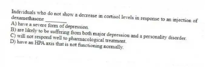 Individuals who do not show a decrease in cortisol levels in response to an injection of dexamethasone ________
A) have a severe form of depression.
B) are likely to be suffering from both major depression and a personality disorder.
C) will not respond well to pharmacological treatment.
D) have an HPA axis that is not functioning normally.