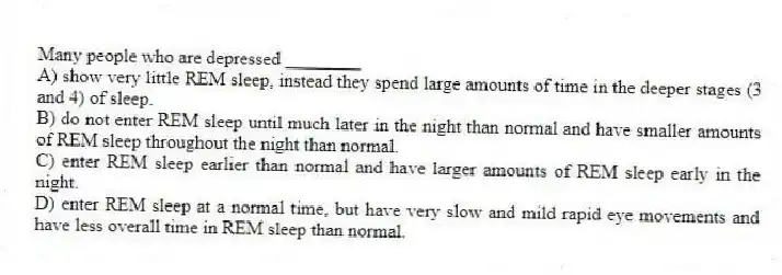 Many people who are depressed ________
A) show very little REM sleep, instead they spend large amounts of time in the deeper stages (3 and 4) of sleep.
B) do not enter REM sleep until much later in the night than normal and have smaller amounts of REM sleep throughout the night than normal.
C) enter REM sleep earlier than normal and have larger amounts of REM sleep early in the night.
D) enter REM sleep at a normal time, but have very slow and mild rapid eye movements and have less overall time in REM sleep than normal.