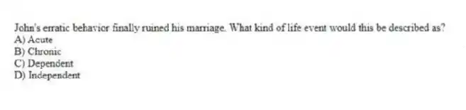 John's erratic behavior finally ruined his marriage. What kind of life event would this be described as?
A) Acute
B) Chronic
C) Dependent
D) Independent