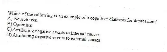 Which of the following is an example of a cognitive diathesis for depression?
A) Neuroticism
B) Optimism
C) Attributing negative events to internal causes
D) Attributing negative events to external causes