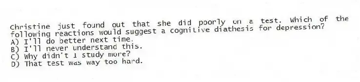 Christine just found out that she did poorly on a test. Which of the following reactions would suggest a cognitive diathesis for depression?
A) I'll do better next time.
B) I'll never understand this.
C) Why didn't I study more?
D) That test was way too hard.