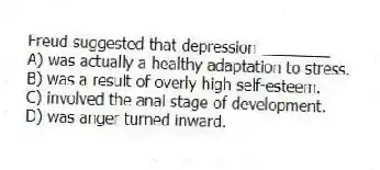 Freud suggested that depression ________
A) was actually a healthy adaptation to stress.
B) was a result of overly high self-esteem.
C) involved the anal stage of development.
D) was anger turned inward.
