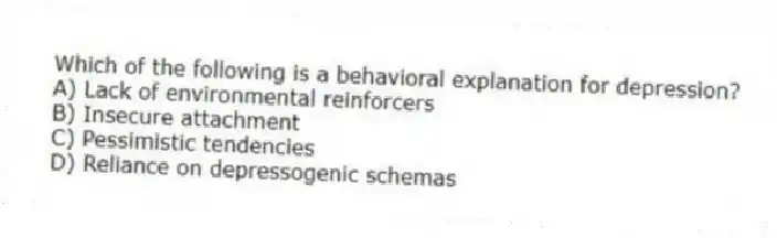 Which of the following is a behavioral explanation for depression?
A) Lack of environmental reinforcers
B) Insecure attachment
C) Pessimistic tendencies
D) Reliance on depressogenic schemas