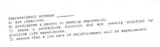 Depressogenic schemas ________
A) are inherited.
B) predispose a person to develop depression.
C) serve a protective function and are readily modified by positive life experiences.
D) ensure that a low rate of reinforcement will be experienced.