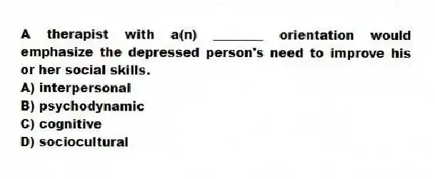 A therapist with a(n) ________ orientation would emphasize the depressed person's need to improve his or her social skills.
A) interpersonal
B) psychodynamic
C) cognitive
D) sociocultural